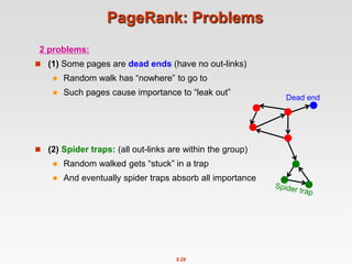 8.29
PageRank: Problems
2 problems:
 (1) Some pages are dead ends (have no out-links)
 Random walk has “nowhere” to go to
 Such pages cause importance to “leak out”
 (2) Spider traps: (all out-links are within the group)
 Random walked gets “stuck” in a trap
 And eventually spider traps absorb all importance
Dead end
 