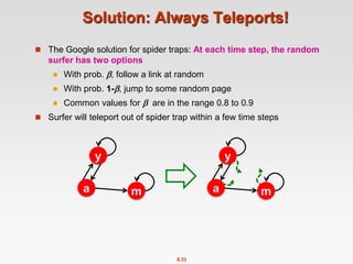 8.33
Solution: Always Teleports!
 The Google solution for spider traps: At each time step, the random
surfer has two options
 With prob. , follow a link at random
 With prob. 1-, jump to some random page
 Common values for  are in the range 0.8 to 0.9
 Surfer will teleport out of spider trap within a few time steps
y
a m
y
a m
 