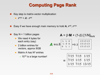 8.38
Computing Page Rank
 Key step is matrix-vector multiplication
 rnew = A ∙ rold
 Easy if we have enough main memory to hold A, rold, rnew
 Say N = 1 billion pages
 We need 4 bytes for
each entry (say)
 2 billion entries for
vectors, approx 8GB
 Matrix A has N2 entries
 1018 is a large number!
½ ½ 0
½ 0 0
0 ½ 1
1/3 1/3 1/3
1/3 1/3 1/3
1/3 1/3 1/3
7/15 7/15 1/15
7/15 1/15 1/15
1/15 7/15 13/15
0.8 +0.2
A = ∙M + (1-) [1/N]NxN
=
A =
 