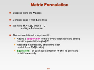 8.39
Matrix Formulation
 Suppose there are N pages
 Consider page i, with di out-links
 We have Mji = 1/|di| when i → j
and Mji = 0 otherwise
 The random teleport is equivalent to:
 Adding a teleport link from i to every other page and setting
transition probability to (1-)/N
 Reducing the probability of following each
out-link from 1/|di| to /|di|
 Equivalent: Tax each page a fraction (1-) of its score and
redistribute evenly
 