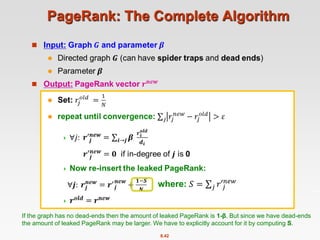 8.42
PageRank: The Complete Algorithm

If the graph has no dead-ends then the amount of leaked PageRank is 1-β. But since we have dead-ends
the amount of leaked PageRank may be larger. We have to explicitly account for it by computing S.
where: 𝑆 = 𝑗 𝑟′𝑗
𝑛𝑒𝑤
 