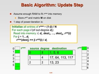 8.44
Basic Algorithm: Update Step
 Assume enough RAM to fit rnew into memory
 Store rold and matrix M on disk
 1 step of power-iteration is:
0 3 1, 5, 6
1 4 17, 64, 113, 117
2 2 13, 23
source degree destination
0
1
2
3
4
5
0
1
2
3
4
5
6
rnew rold
Initialize all entries of rnew = (1-) / N
For each page i (of out-degree di):
Read into memory: i, di, dest1, …, destdi, rold(i)
For j = 1…di
rnew(destj) +=  rold(i) / di
 