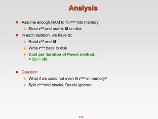 8.45
Analysis
 Assume enough RAM to fit rnew into memory
 Store rold and matrix M on disk
 In each iteration, we have to:
 Read rold and M
 Write rnew back to disk
 Cost per iteration of Power method:
= 2|r| + |M|
 Question:
 What if we could not even fit rnew in memory?
 Split rnew into blocks. Details ignored
 