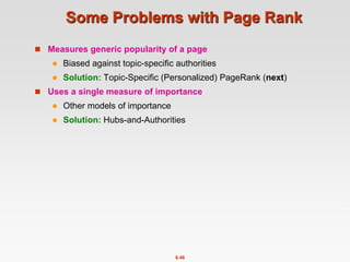 8.46
Some Problems with Page Rank
 Measures generic popularity of a page
 Biased against topic-specific authorities
 Solution: Topic-Specific (Personalized) PageRank (next)
 Uses a single measure of importance
 Other models of importance
 Solution: Hubs-and-Authorities
 
