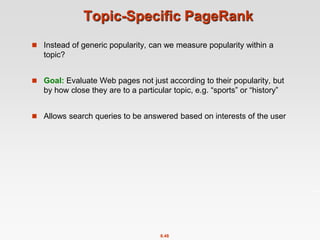 8.48
Topic-Specific PageRank
 Instead of generic popularity, can we measure popularity within a
topic?
 Goal: Evaluate Web pages not just according to their popularity, but
by how close they are to a particular topic, e.g. “sports” or “history”
 Allows search queries to be answered based on interests of the user
 