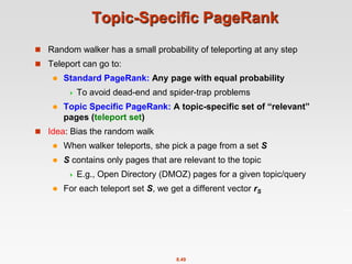 8.49
Topic-Specific PageRank
 Random walker has a small probability of teleporting at any step
 Teleport can go to:
 Standard PageRank: Any page with equal probability
 To avoid dead-end and spider-trap problems
 Topic Specific PageRank: A topic-specific set of “relevant”
pages (teleport set)
 Idea: Bias the random walk
 When walker teleports, she pick a page from a set S
 S contains only pages that are relevant to the topic
 E.g., Open Directory (DMOZ) pages for a given topic/query
 For each teleport set S, we get a different vector rS
 