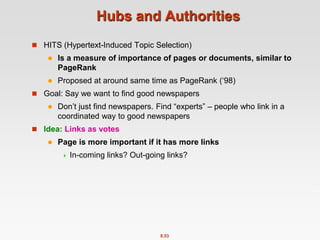 8.53
Hubs and Authorities
 HITS (Hypertext-Induced Topic Selection)
 Is a measure of importance of pages or documents, similar to
PageRank
 Proposed at around same time as PageRank (‘98)
 Goal: Say we want to find good newspapers
 Don’t just find newspapers. Find “experts” – people who link in a
coordinated way to good newspapers
 Idea: Links as votes
 Page is more important if it has more links
 In-coming links? Out-going links?
 