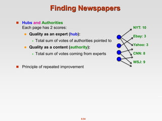 8.54
Finding Newspapers
 Hubs and Authorities
Each page has 2 scores:
 Quality as an expert (hub):
 Total sum of votes of authorities pointed to
 Quality as a content (authority):
 Total sum of votes coming from experts
 Principle of repeated improvement
NYT: 10
Ebay: 3
Yahoo: 3
CNN: 8
WSJ: 9
 
