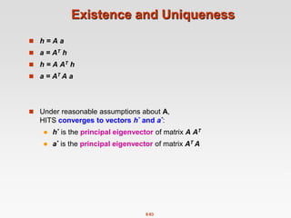 8.63
Existence and Uniqueness
 h = A a
 a = AT h
 h = A AT h
 a = AT A a
 Under reasonable assumptions about A,
HITS converges to vectors h* and a*:
 h* is the principal eigenvector of matrix A AT
 a* is the principal eigenvector of matrix AT A
 
