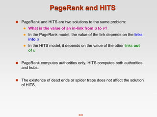 8.65
PageRank and HITS
 PageRank and HITS are two solutions to the same problem:
 What is the value of an in-link from u to v?
 In the PageRank model, the value of the link depends on the links
into u
 In the HITS model, it depends on the value of the other links out
of u
 PageRank computes authorities only. HITS computes both authorities
and hubs.
 The existence of dead ends or spider traps does not affect the solution
of HITS.
 