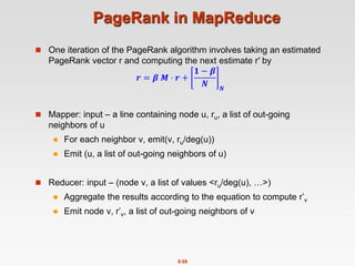 8.68
PageRank in MapReduce
 One iteration of the PageRank algorithm involves taking an estimated
PageRank vector r and computing the next estimate r′ by
𝒓 = 𝜷 𝑴 ⋅ 𝒓 +
𝟏 − 𝜷
𝑵 𝑵
 Mapper: input – a line containing node u, ru, a list of out-going
neighbors of u
 For each neighbor v, emit(v, ru/deg(u))
 Emit (u, a list of out-going neighbors of u)
 Reducer: input – (node v, a list of values <ru/deg(u), …>)
 Aggregate the results according to the equation to compute r’v
 Emit node v, r’v, a list of out-going neighbors of v
 