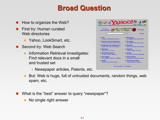 8.7
Broad Question
 How to organize the Web?
 First try: Human curated
Web directories
 Yahoo, LookSmart, etc.
 Second try: Web Search
 Information Retrieval investigates:
Find relevant docs in a small
and trusted set
 Newspaper articles, Patents, etc.
 But: Web is huge, full of untrusted documents, random things, web
spam, etc.
 What is the “best” answer to query “newspaper”?
 No single right answer
 