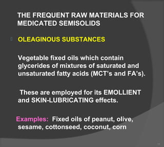 THE FREQUENT RAW MATERIALS FOR
MEDICATED SEMISOLIDS
 OLEAGINOUS SUBSTANCES
Vegetable fixed oils which contain
glycerides of mixtures of saturated and
unsaturated fatty acids (MCT’s and FA’s).
These are employed for its EMOLLIENT
and SKIN-LUBRICATING effects.
Examples: Fixed oils of peanut, olive,
sesame, cottonseed, coconut, corn
11
 