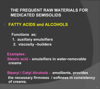 THE FREQUENT RAW MATERIALS FOR
MEDICATED SEMISOLIDS
 FATTY ACIDS and ALCOHOLS
Functions as;
1. auxiliary emulsifiers
2. viscosity –builders
Examples:
Stearic acid – emulsifiers in water-removable
creams
Stearyl / Cetyl Alcohols - emollients, provides
the necessary firmness / softness in consistency
of creams.
12
 
