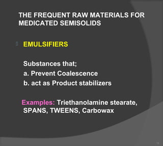 THE FREQUENT RAW MATERIALS FOR
MEDICATED SEMISOLIDS
 EMULSIFIERS
Substances that;
a. Prevent Coalescence
b. act as Product stabilizers
Examples: Triethanolamine stearate,
SPANS, TWEENS, Carbowax
13
 