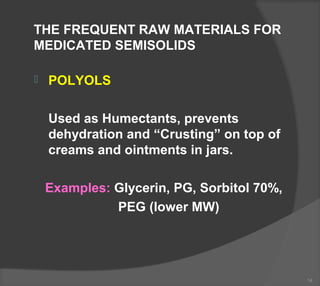 THE FREQUENT RAW MATERIALS FOR
MEDICATED SEMISOLIDS
 POLYOLS
Used as Humectants, prevents
dehydration and “Crusting” on top of
creams and ointments in jars.
Examples: Glycerin, PG, Sorbitol 70%,
PEG (lower MW)
14
 