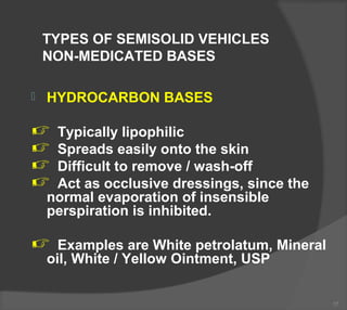 TYPES OF SEMISOLID VEHICLES
NON-MEDICATED BASES
 HYDROCARBON BASES
 Typically lipophilic
 Spreads easily onto the skin
 Difficult to remove / wash-off
 Act as occlusive dressings, since the
normal evaporation of insensible
perspiration is inhibited.
 Examples are White petrolatum, Mineral
oil, White / Yellow Ointment, USP
17
 