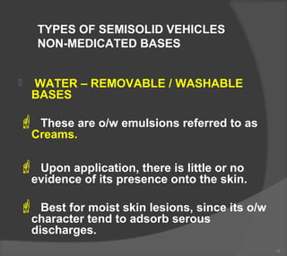 TYPES OF SEMISOLID VEHICLES
NON-MEDICATED BASES
 WATER – REMOVABLE / WASHABLE
BASES
 These are o/w emulsions referred to as
Creams.
 Upon application, there is little or no
evidence of its presence onto the skin.
 Best for moist skin lesions, since its o/w
character tend to adsorb serous
discharges.
19
 