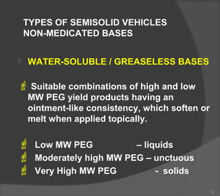 TYPES OF SEMISOLID VEHICLES
NON-MEDICATED BASES
 WATER-SOLUBLE / GREASELESS BASES
 Suitable combinations of high and low
MW PEG yield products having an
ointment-like consistency, which soften or
melt when applied topically.
 Low MW PEG – liquids
 Moderately high MW PEG – unctuous
 Very High MW PEG - solids
22
 