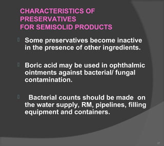 CHARACTERISTICS OF
PRESERVATIVES
FOR SEMISOLID PRODUCTS
 Some preservatives become inactive
in the presence of other ingredients.
 Boric acid may be used in ophthalmic
ointments against bacterial/ fungal
contamination.
 Bacterial counts should be made on
the water supply, RM, pipelines, filling
equipment and containers.
27
 