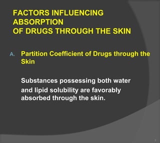 FACTORS INFLUENCING
ABSORPTION
OF DRUGS THROUGH THE SKIN
A. Partition Coefficient of Drugs through the
Skin
Substances possessing both water
and lipid solubility are favorably
absorbed through the skin.
3
 