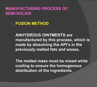 MANUFACTURING PROCESS OF
SEMI-SOLIDS
 FUSION METHOD
ANHYDROUS OINTMENTS are
manufactured by this process, which is
made by dissolving the API’s in the
previously melted fats and waxes.
The melted mass must be mixed while
cooling to ensure the homogenous
distribution of the ingredients.
31
 