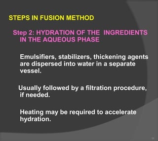 STEPS IN FUSION METHOD
Step 2: HYDRATION OF THE INGREDIENTS
IN THE AQUEOUS PHASE
Emulsifiers, stabilizers, thickening agents
are dispersed into water in a separate
vessel.
Usually followed by a filtration procedure,
if needed.
Heating may be required to accelerate
hydration.
33
 