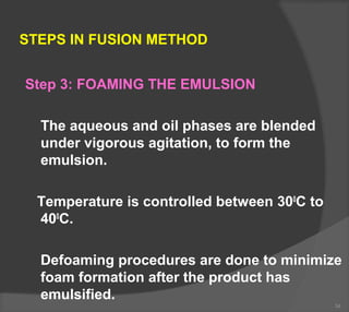 STEPS IN FUSION METHOD
Step 3: FOAMING THE EMULSION
The aqueous and oil phases are blended
under vigorous agitation, to form the
emulsion.
Temperature is controlled between 300
C to
400
C.
Defoaming procedures are done to minimize
foam formation after the product has
emulsified.
34
 