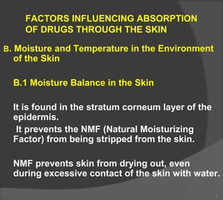 FACTORS INFLUENCING ABSORPTION
OF DRUGS THROUGH THE SKIN
B. Moisture and Temperature in the Environment
of the Skin
B.1 Moisture Balance in the Skin
It is found in the stratum corneum layer of the
epidermis.
It prevents the NMF (Natural Moisturizing
Factor) from being stripped from the skin.
NMF prevents skin from drying out, even
during excessive contact of the skin with water.
4
 