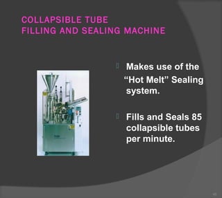 COLLAPSIBLE TUBE
FILLING AND SEALING MACHINE
 Makes use of the
“Hot Melt” Sealing
system.
 Fills and Seals 85
collapsible tubes
per minute.
42
 