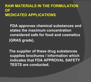 RAW MATERIALS IN THE FORMULATION
OF
MEDICATED APPLICATIONS
FDA approves chemical substances and
states the maximum concentration
considered safe for food and cosmetics
(GRAS grade).
The supplier of these drug substances
supplies brochures / information which
indicates that FDA APPROVAL SAFETY
TESTS are conducted.
8
 