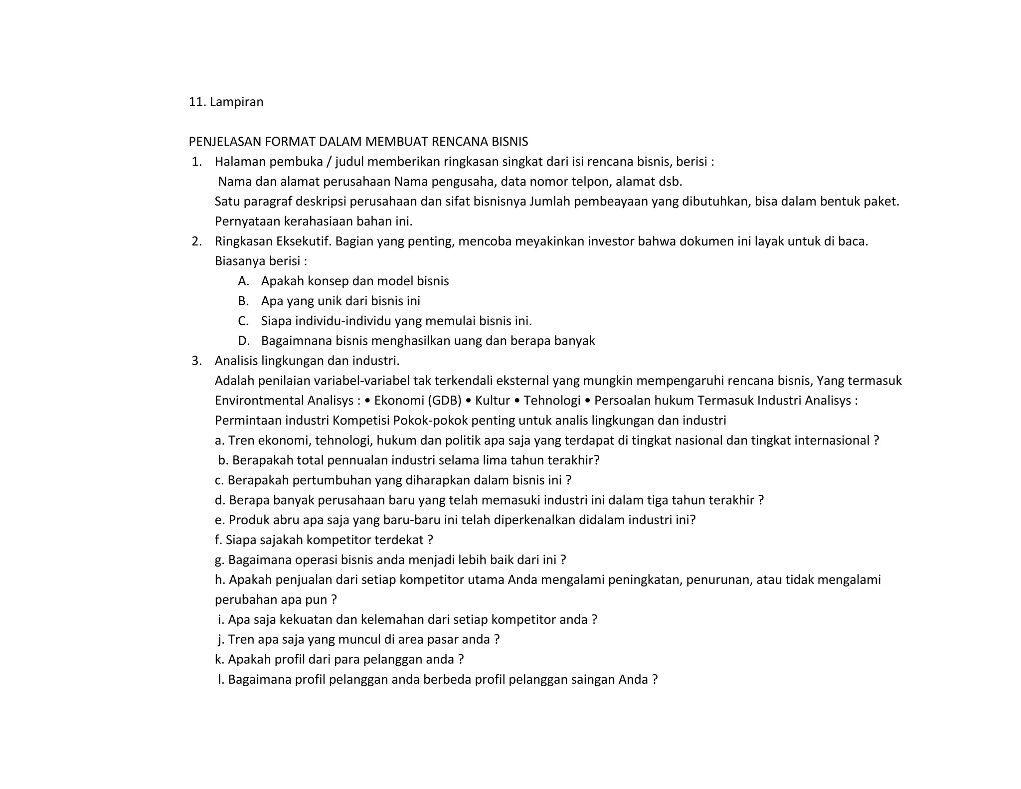 11. Lampiran
PENJELASAN FORMAT DALAM MEMBUAT RENCANA BISNIS
1. Halaman pembuka / judul memberikan ringkasan singkat dari isi rencana bisnis, berisi :
Nama dan alamat perusahaan Nama pengusaha, data nomor telpon, alamat dsb.
Satu paragraf deskripsi perusahaan dan sifat bisnisnya Jumlah pembeayaan yang dibutuhkan, bisa dalam bentuk paket.
Pernyataan kerahasiaan bahan ini.
2. Ringkasan Eksekutif. Bagian yang penting, mencoba meyakinkan investor bahwa dokumen ini layak untuk di baca.
Biasanya berisi :
A. Apakah konsep dan model bisnis
B. Apa yang unik dari bisnis ini
C. Siapa individu-individu yang memulai bisnis ini.
D. Bagaimnana bisnis menghasilkan uang dan berapa banyak
3. Analisis lingkungan dan industri.
Adalah penilaian variabel-variabel tak terkendali eksternal yang mungkin mempengaruhi rencana bisnis, Yang termasuk
Environtmental Analisys : • Ekonomi (GDB) • Kultur • Tehnologi • Persoalan hukum Termasuk Industri Analisys :
Permintaan industri Kompetisi Pokok-pokok penting untuk analis lingkungan dan industri
a. Tren ekonomi, tehnologi, hukum dan politik apa saja yang terdapat di tingkat nasional dan tingkat internasional ?
b. Berapakah total pennualan industri selama lima tahun terakhir?
c. Berapakah pertumbuhan yang diharapkan dalam bisnis ini ?
d. Berapa banyak perusahaan baru yang telah memasuki industri ini dalam tiga tahun terakhir ?
e. Produk abru apa saja yang baru-baru ini telah diperkenalkan didalam industri ini?
f. Siapa sajakah kompetitor terdekat ?
g. Bagaimana operasi bisnis anda menjadi lebih baik dari ini ?
h. Apakah penjualan dari setiap kompetitor utama Anda mengalami peningkatan, penurunan, atau tidak mengalami
perubahan apa pun ?
i. Apa saja kekuatan dan kelemahan dari setiap kompetitor anda ?
j. Tren apa saja yang muncul di area pasar anda ?
k. Apakah profil dari para pelanggan anda ?
l. Bagaimana profil pelanggan anda berbeda profil pelanggan saingan Anda ?
 