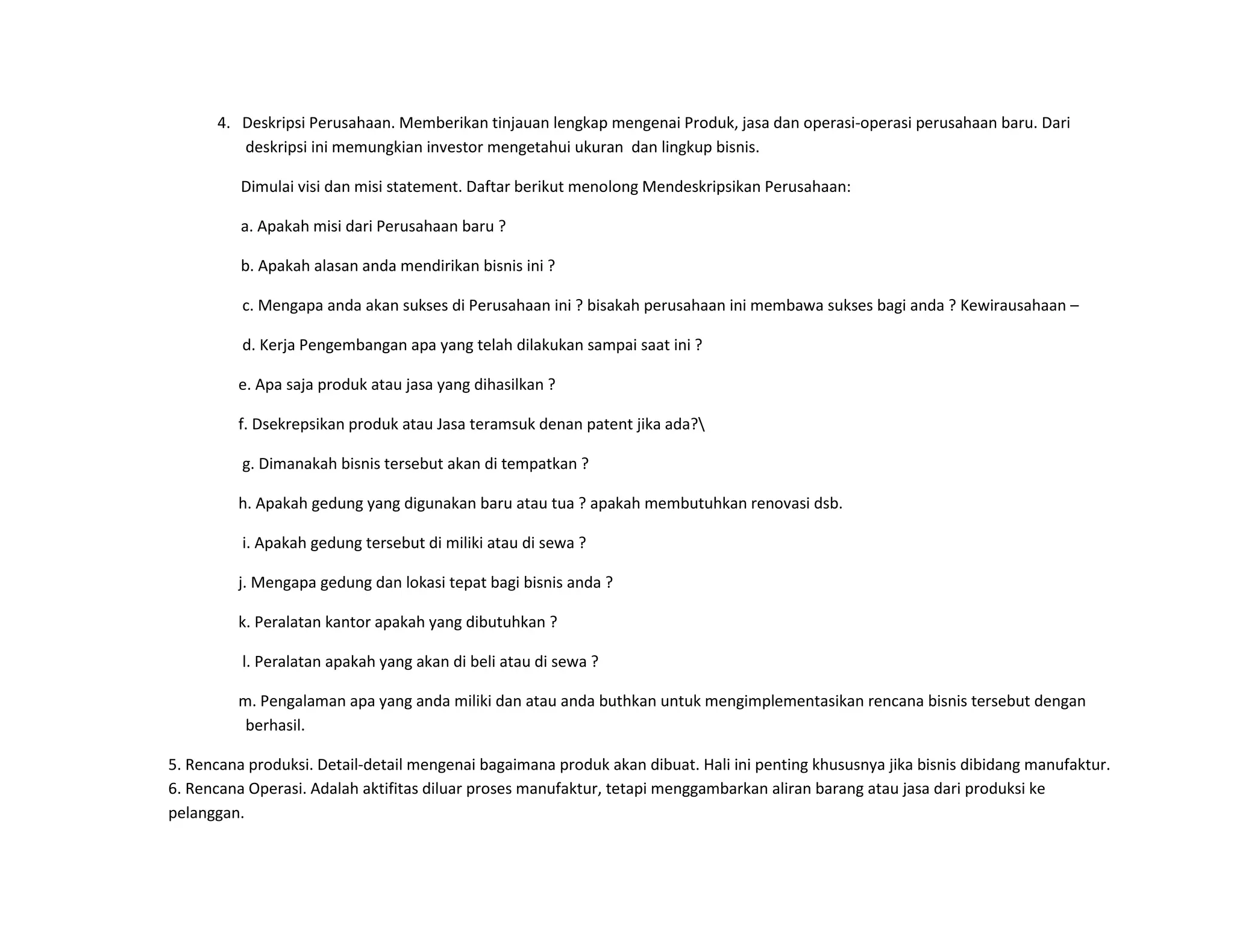 4. Deskripsi Perusahaan. Memberikan tinjauan lengkap mengenai Produk, jasa dan operasi-operasi perusahaan baru. Dari
deskripsi ini memungkian investor mengetahui ukuran dan lingkup bisnis.
Dimulai visi dan misi statement. Daftar berikut menolong Mendeskripsikan Perusahaan:
a. Apakah misi dari Perusahaan baru ?
b. Apakah alasan anda mendirikan bisnis ini ?
c. Mengapa anda akan sukses di Perusahaan ini ? bisakah perusahaan ini membawa sukses bagi anda ? Kewirausahaan –
d. Kerja Pengembangan apa yang telah dilakukan sampai saat ini ?
e. Apa saja produk atau jasa yang dihasilkan ?
f. Dsekrepsikan produk atau Jasa teramsuk denan patent jika ada?
g. Dimanakah bisnis tersebut akan di tempatkan ?
h. Apakah gedung yang digunakan baru atau tua ? apakah membutuhkan renovasi dsb.
i. Apakah gedung tersebut di miliki atau di sewa ?
j. Mengapa gedung dan lokasi tepat bagi bisnis anda ?
k. Peralatan kantor apakah yang dibutuhkan ?
l. Peralatan apakah yang akan di beli atau di sewa ?
m. Pengalaman apa yang anda miliki dan atau anda buthkan untuk mengimplementasikan rencana bisnis tersebut dengan
berhasil.
5. Rencana produksi. Detail-detail mengenai bagaimana produk akan dibuat. Hali ini penting khususnya jika bisnis dibidang manufaktur.
6. Rencana Operasi. Adalah aktifitas diluar proses manufaktur, tetapi menggambarkan aliran barang atau jasa dari produksi ke
pelanggan.
 