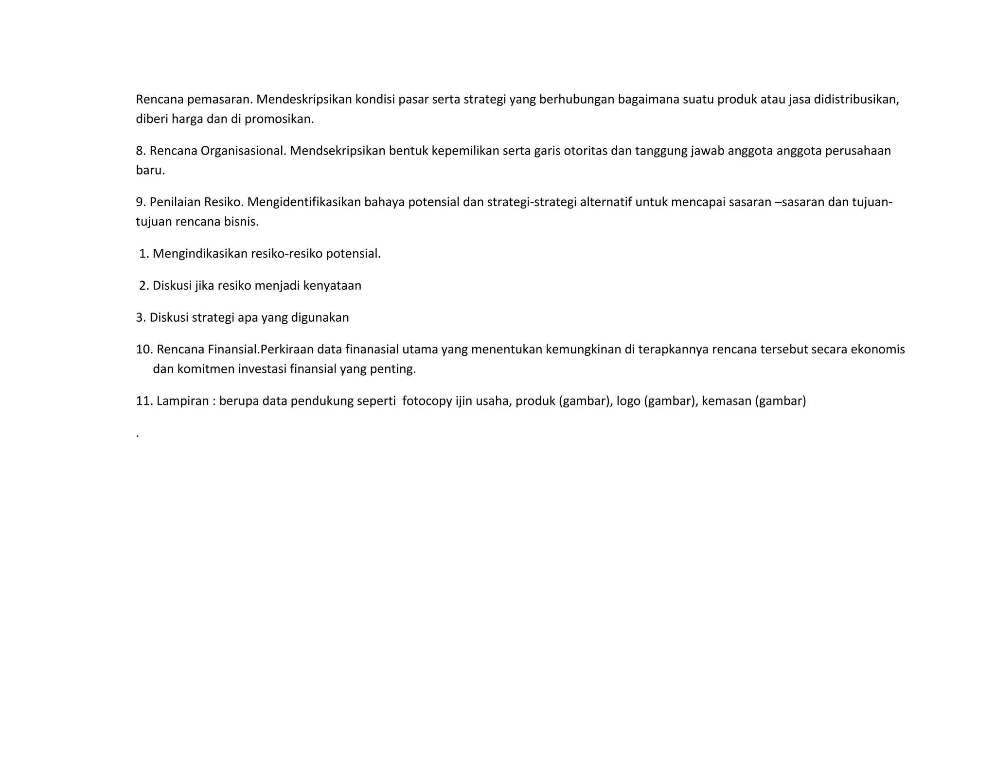 Rencana pemasaran. Mendeskripsikan kondisi pasar serta strategi yang berhubungan bagaimana suatu produk atau jasa didistribusikan,
diberi harga dan di promosikan.
8. Rencana Organisasional. Mendsekripsikan bentuk kepemilikan serta garis otoritas dan tanggung jawab anggota anggota perusahaan
baru.
9. Penilaian Resiko. Mengidentifikasikan bahaya potensial dan strategi-strategi alternatif untuk mencapai sasaran –sasaran dan tujuan-
tujuan rencana bisnis.
1. Mengindikasikan resiko-resiko potensial.
2. Diskusi jika resiko menjadi kenyataan
3. Diskusi strategi apa yang digunakan
10. Rencana Finansial.Perkiraan data finanasial utama yang menentukan kemungkinan di terapkannya rencana tersebut secara ekonomis
dan komitmen investasi finansial yang penting.
11. Lampiran : berupa data pendukung seperti fotocopy ijin usaha, produk (gambar), logo (gambar), kemasan (gambar)
.
 