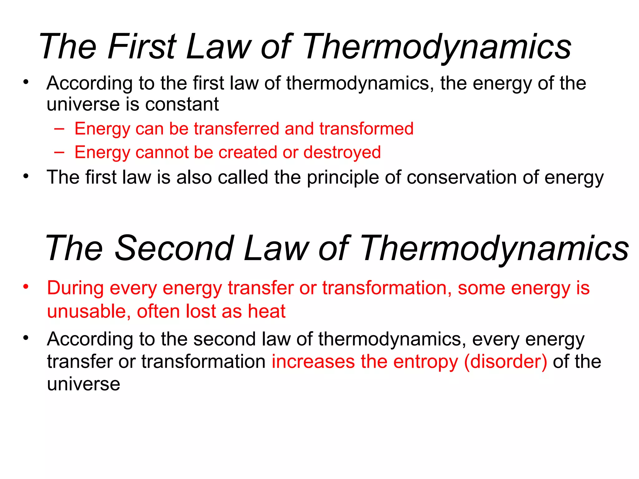 The First Law of Thermodynamics
• According to the first law of thermodynamics, the energy of the
universe is constant
– Energy can be transferred and transformed
– Energy cannot be created or destroyed
• The first law is also called the principle of conservation of energy
The Second Law of Thermodynamics
• During every energy transfer or transformation, some energy is
unusable, often lost as heat
• According to the second law of thermodynamics, every energy
transfer or transformation increases the entropy (disorder) of the
universe
 