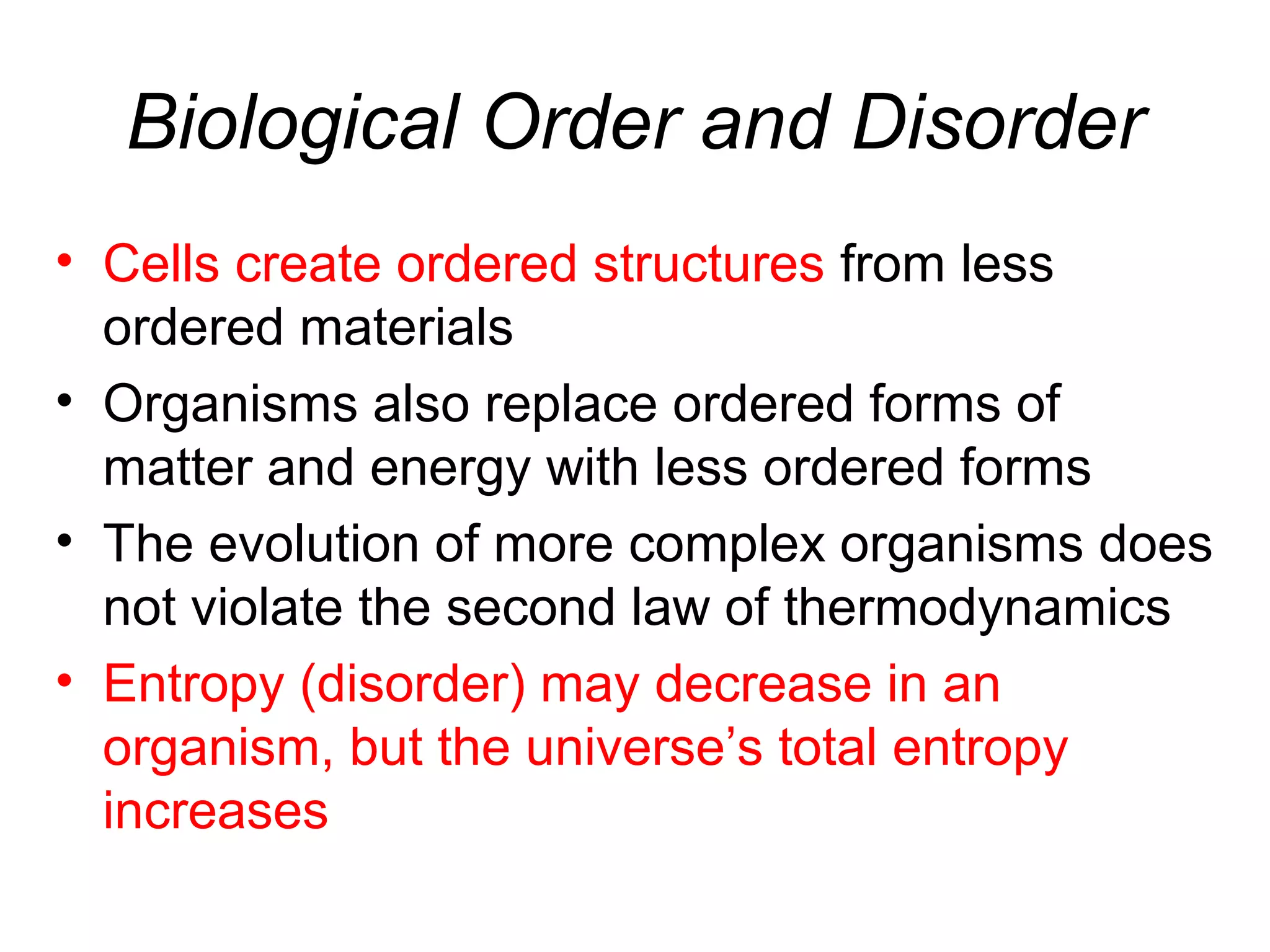 Biological Order and Disorder
• Cells create ordered structures from less
ordered materials
• Organisms also replace ordered forms of
matter and energy with less ordered forms
• The evolution of more complex organisms does
not violate the second law of thermodynamics
• Entropy (disorder) may decrease in an
organism, but the universe’s total entropy
increases
 