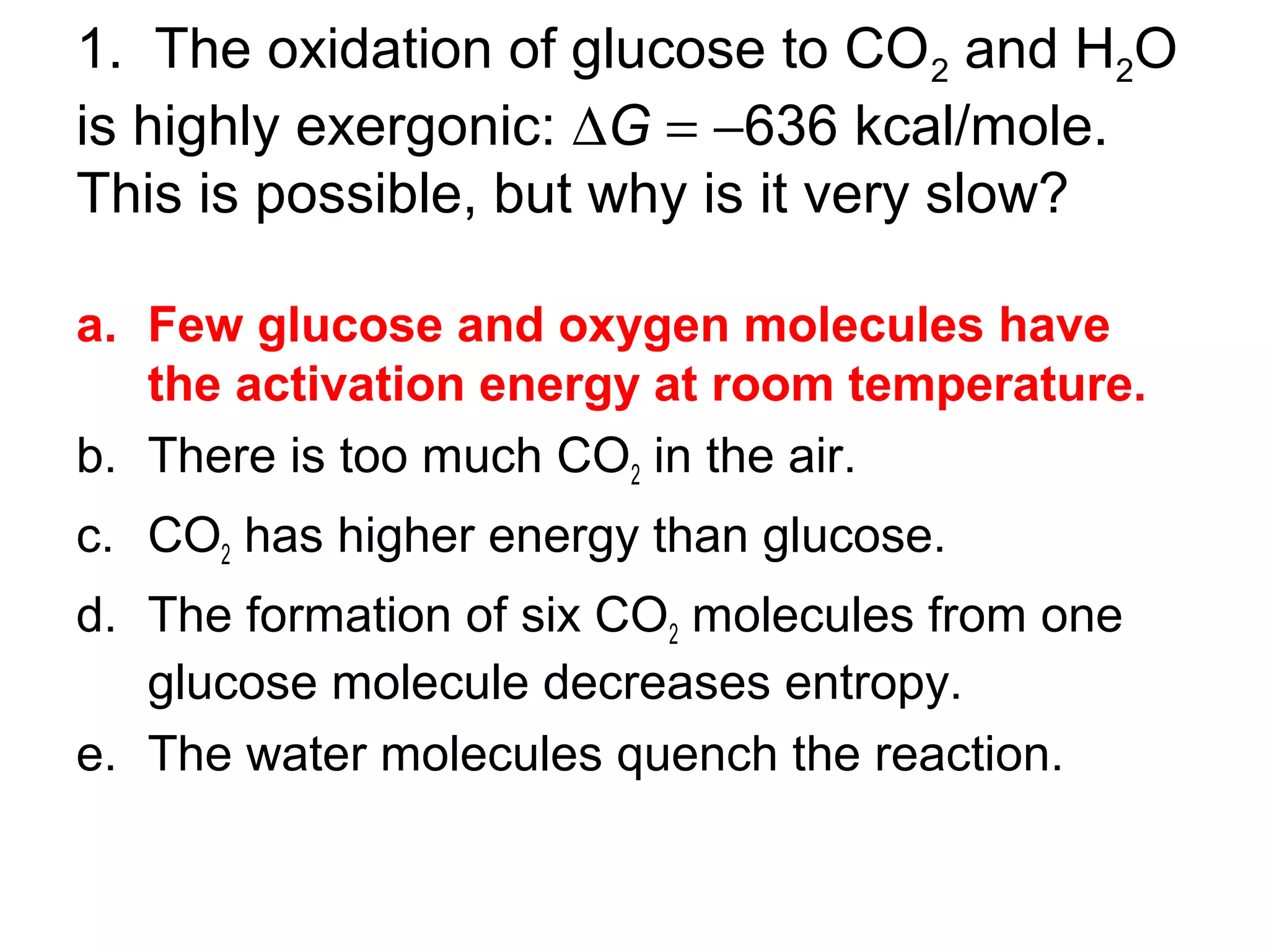 1. The oxidation of glucose to CO2 and H2O
is highly exergonic: ∆G = −636 kcal/mole.
This is possible, but why is it very slow?
a. Few glucose and oxygen molecules have
the activation energy at room temperature.
b. There is too much CO2 in the air.
c. CO2 has higher energy than glucose.
d. The formation of six CO2 molecules from one
glucose molecule decreases entropy.
e. The water molecules quench the reaction.
 