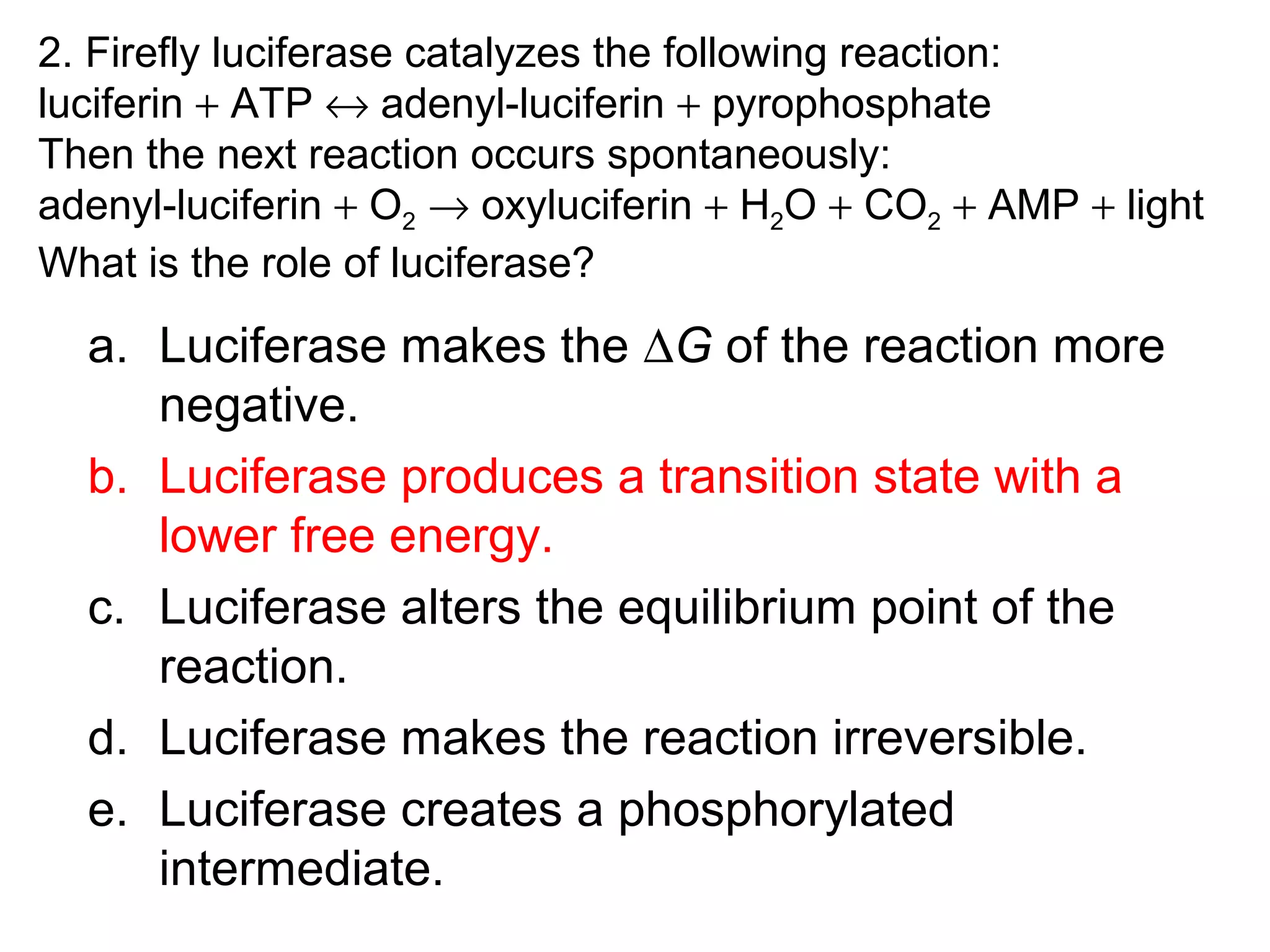 2. Firefly luciferase catalyzes the following reaction:
luciferin + ATP ↔ adenyl-luciferin + pyrophosphate
Then the next reaction occurs spontaneously:
adenyl-luciferin + O2 → oxyluciferin + H2O + CO2 + AMP + light
What is the role of luciferase?
a. Luciferase makes the ∆G of the reaction more
negative.
b. Luciferase produces a transition state with a
lower free energy.
c. Luciferase alters the equilibrium point of the
reaction.
d. Luciferase makes the reaction irreversible.
e. Luciferase creates a phosphorylated
intermediate.
 