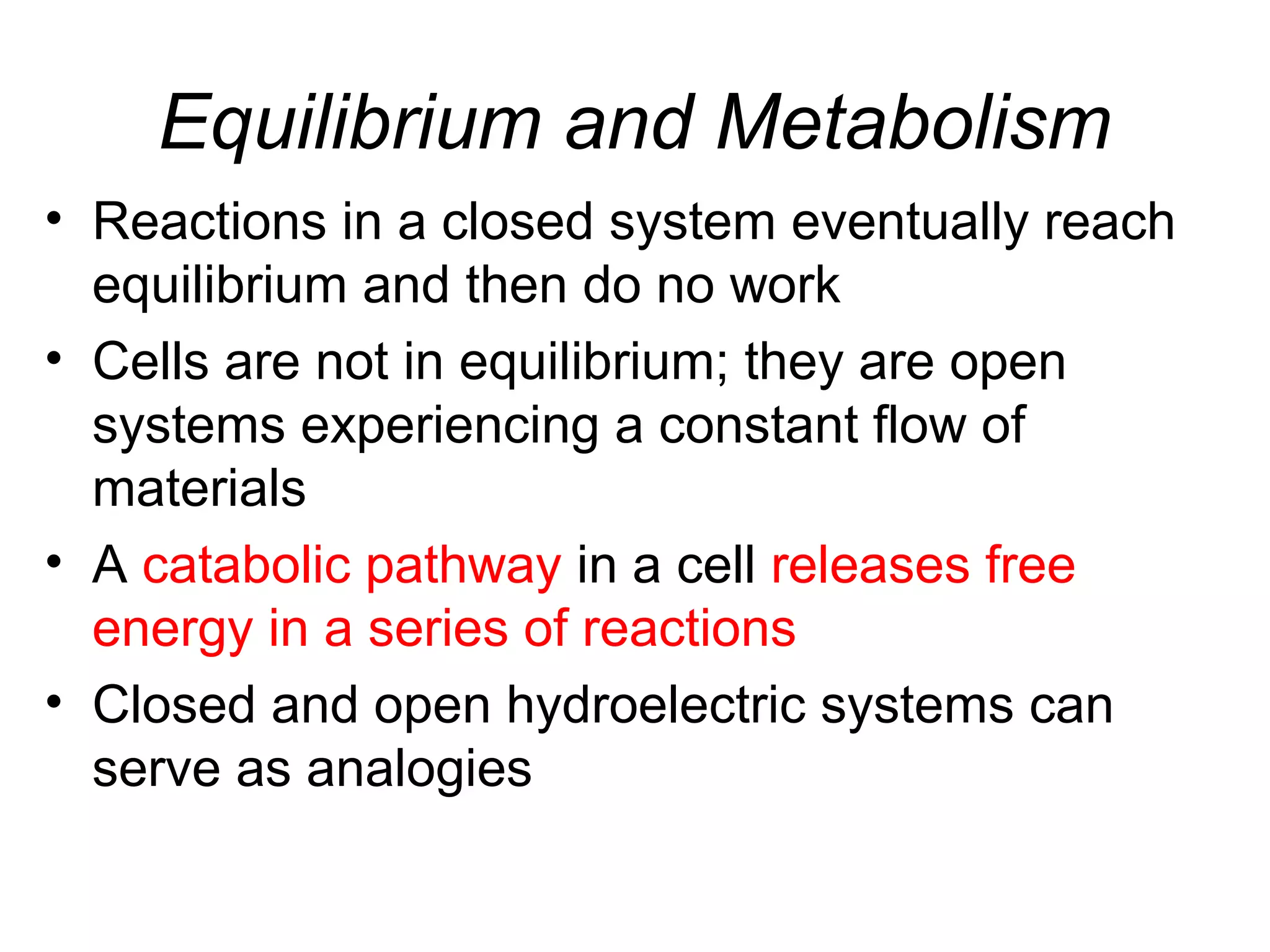 Equilibrium and Metabolism
• Reactions in a closed system eventually reach
equilibrium and then do no work
• Cells are not in equilibrium; they are open
systems experiencing a constant flow of
materials
• A catabolic pathway in a cell releases free
energy in a series of reactions
• Closed and open hydroelectric systems can
serve as analogies
 