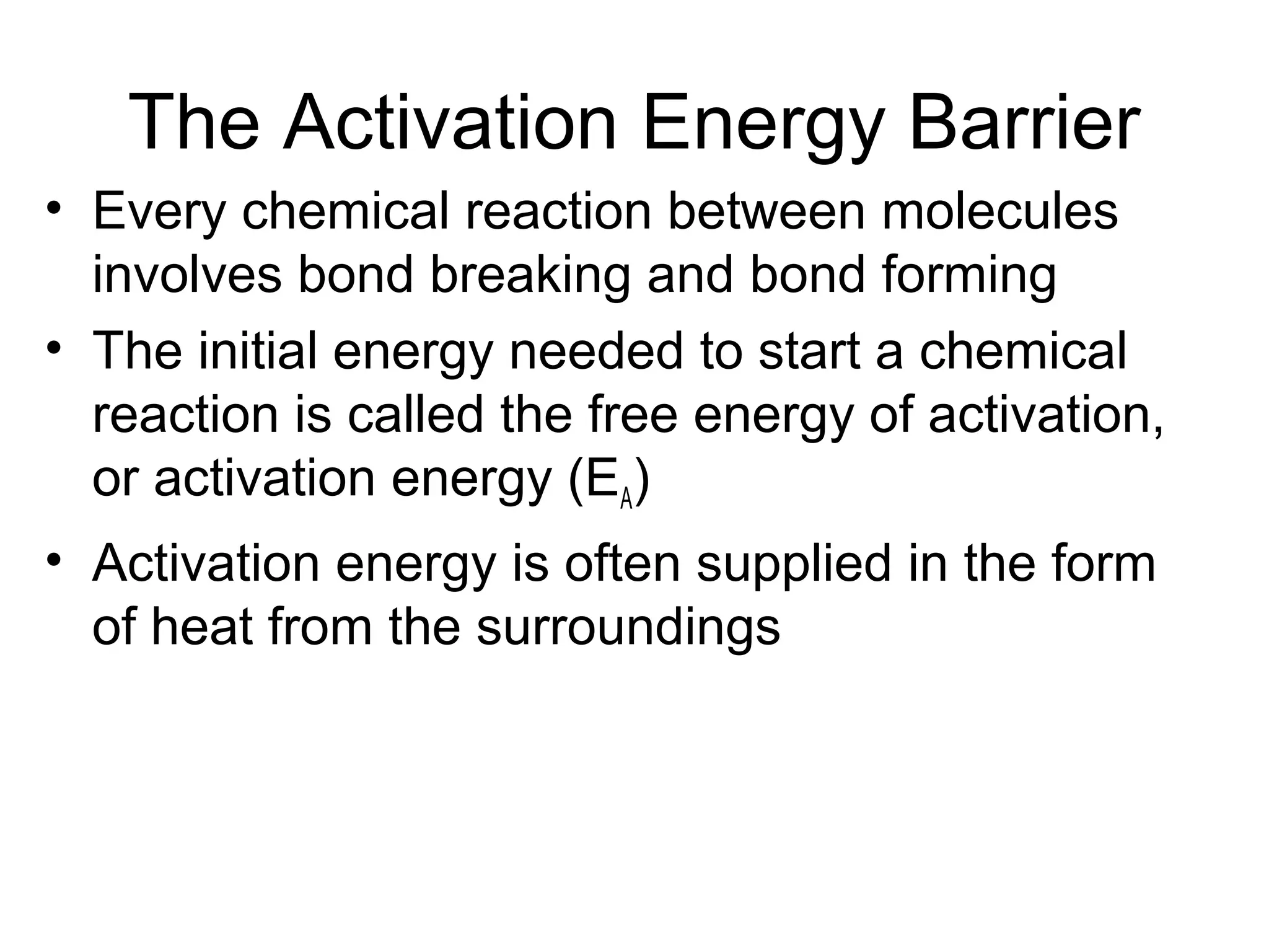The Activation Energy Barrier
• Every chemical reaction between molecules
involves bond breaking and bond forming
• The initial energy needed to start a chemical
reaction is called the free energy of activation,
or activation energy (EA)
• Activation energy is often supplied in the form
of heat from the surroundings
 