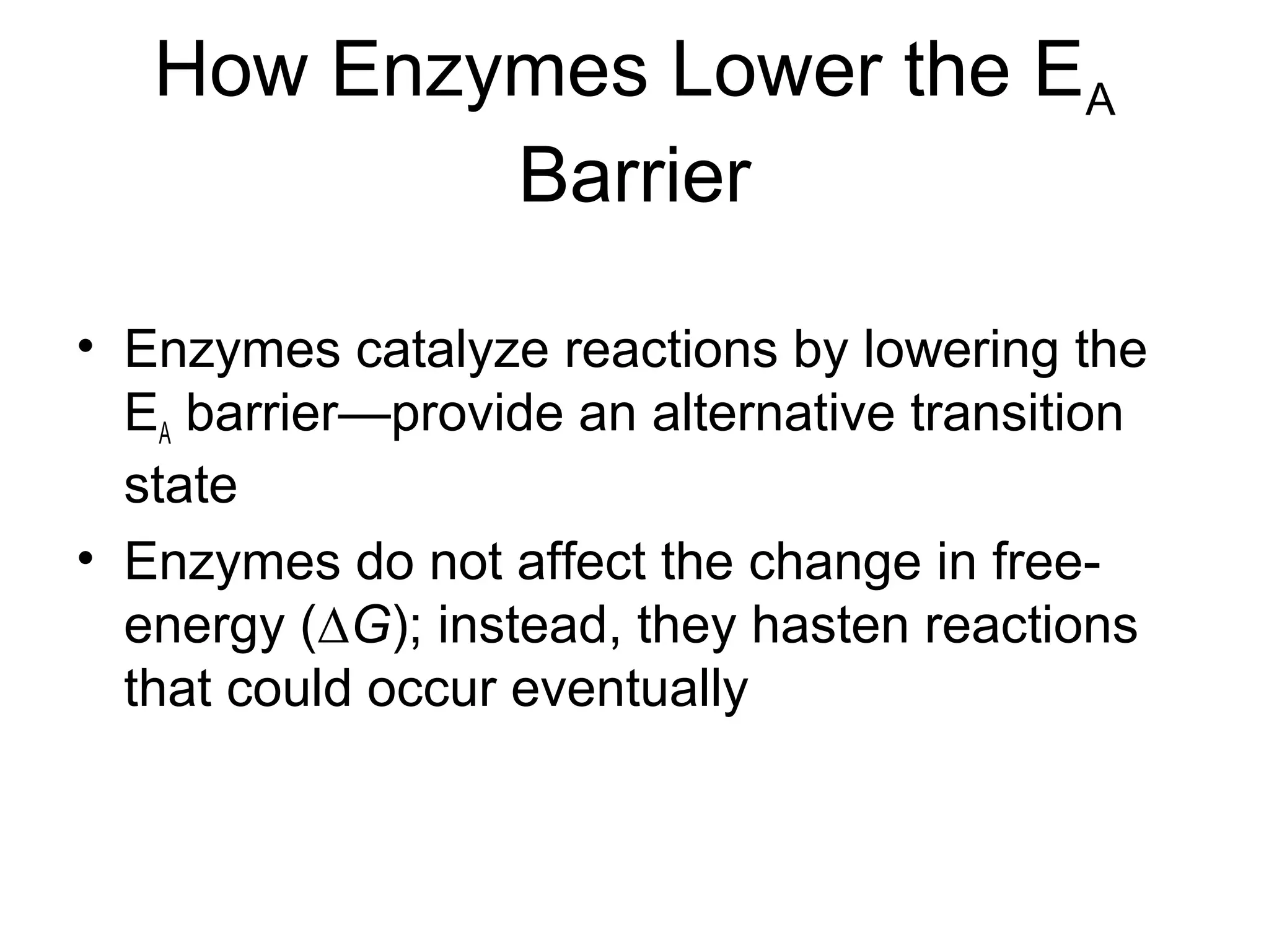 How Enzymes Lower the EA
Barrier
• Enzymes catalyze reactions by lowering the
EA barrier—provide an alternative transition
state
• Enzymes do not affect the change in free-
energy (∆G); instead, they hasten reactions
that could occur eventually
 