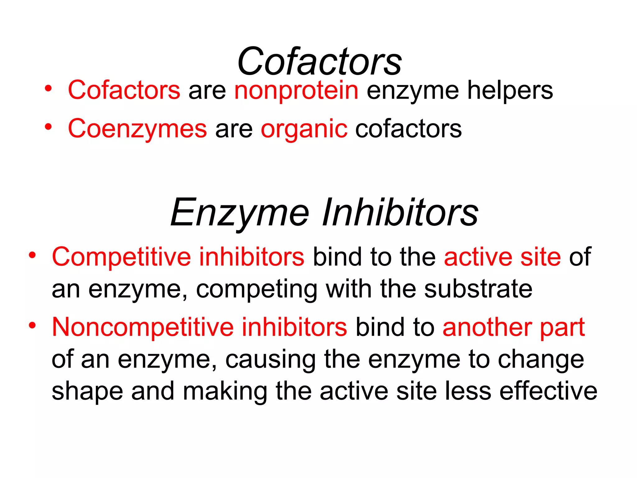 Cofactors
• Cofactors are nonprotein enzyme helpers
• Coenzymes are organic cofactors
Enzyme Inhibitors
• Competitive inhibitors bind to the active site of
an enzyme, competing with the substrate
• Noncompetitive inhibitors bind to another part
of an enzyme, causing the enzyme to change
shape and making the active site less effective
 