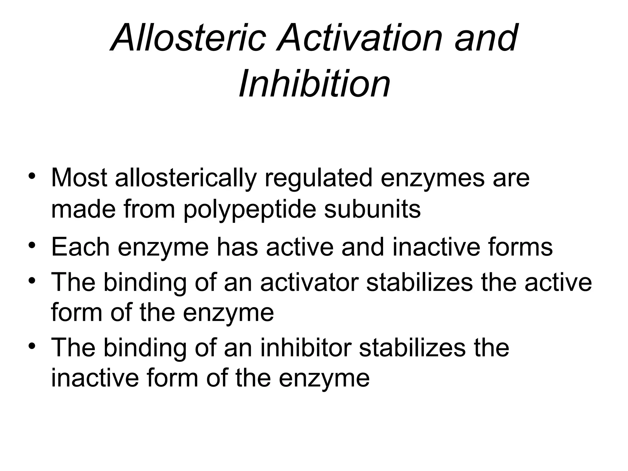 Allosteric Activation and
Inhibition
• Most allosterically regulated enzymes are
made from polypeptide subunits
• Each enzyme has active and inactive forms
• The binding of an activator stabilizes the active
form of the enzyme
• The binding of an inhibitor stabilizes the
inactive form of the enzyme
 