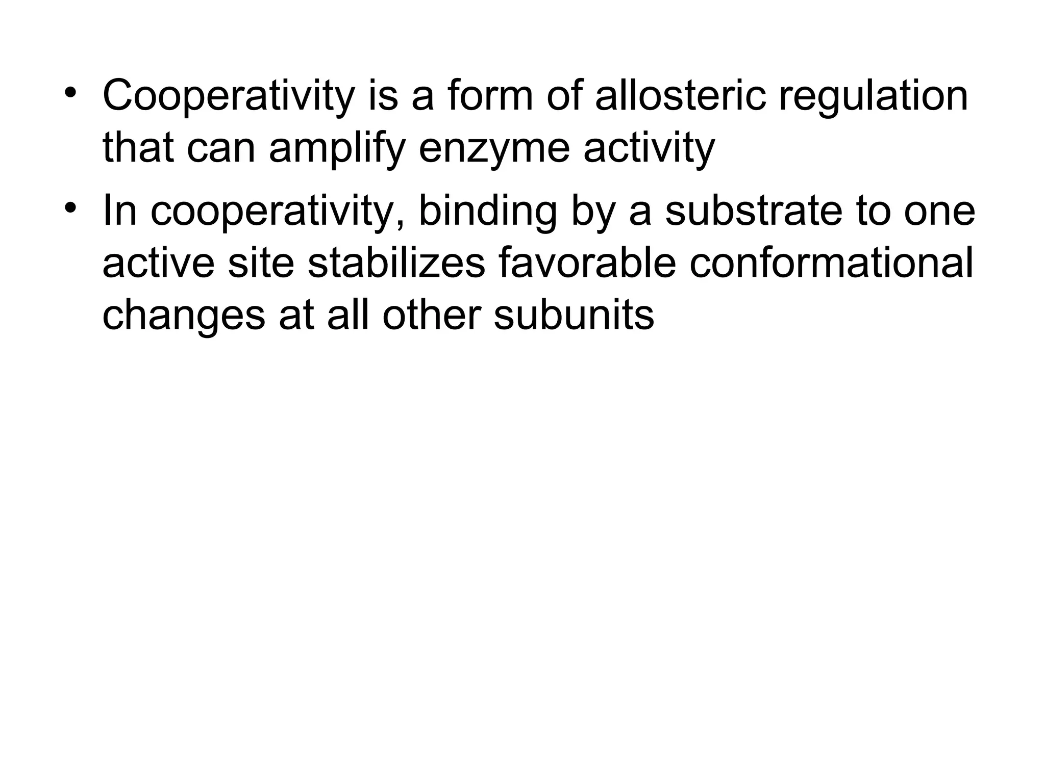 • Cooperativity is a form of allosteric regulation
that can amplify enzyme activity
• In cooperativity, binding by a substrate to one
active site stabilizes favorable conformational
changes at all other subunits
 