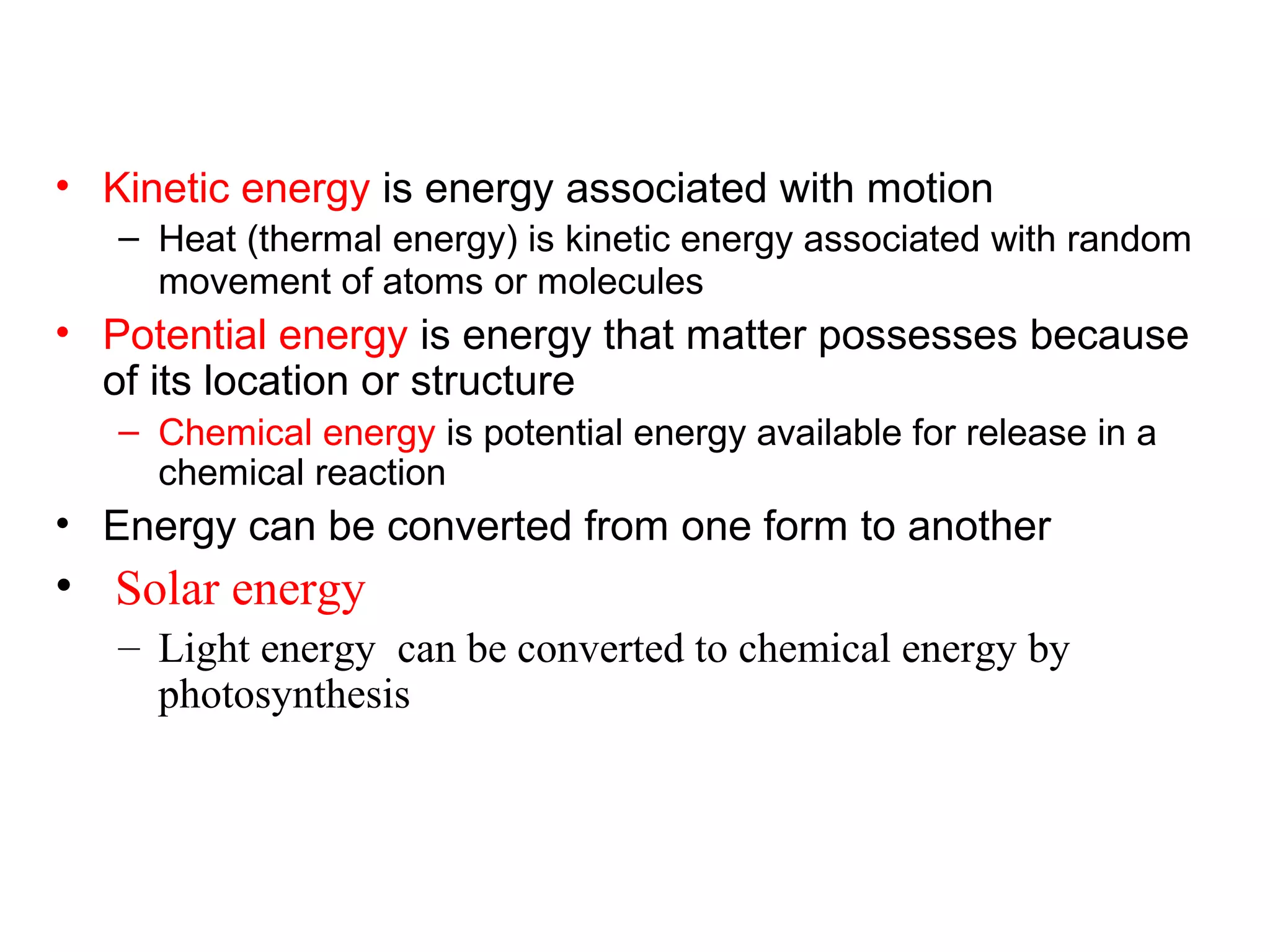 • Kinetic energy is energy associated with motion
– Heat (thermal energy) is kinetic energy associated with random
movement of atoms or molecules
• Potential energy is energy that matter possesses because
of its location or structure
– Chemical energy is potential energy available for release in a
chemical reaction
• Energy can be converted from one form to another
• Solar energy
– Light energy can be converted to chemical energy by
photosynthesis
 