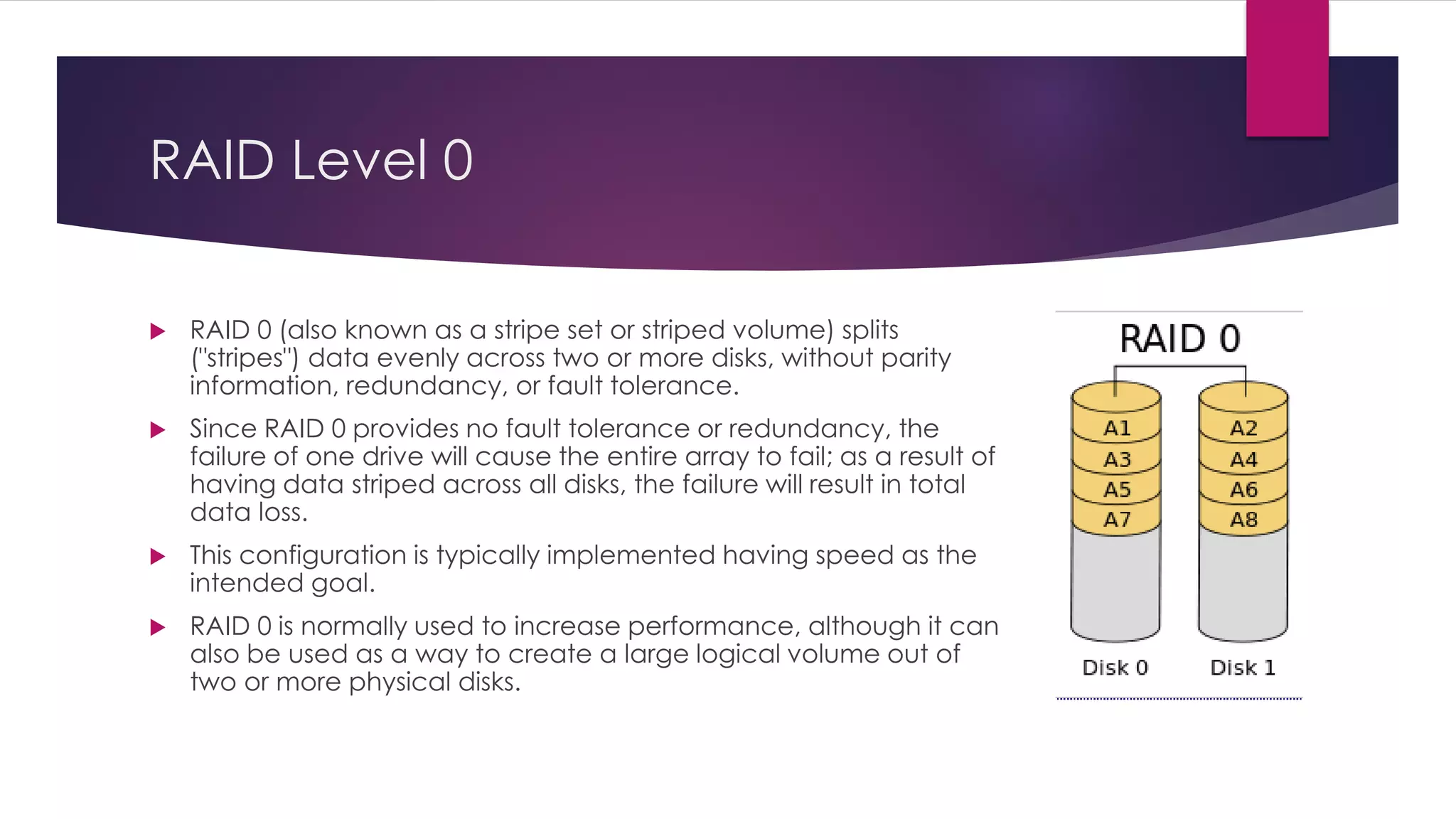 RAID Level 0
 RAID 0 (also known as a stripe set or striped volume) splits
("stripes") data evenly across two or more disks, without parity
information, redundancy, or fault tolerance.
 Since RAID 0 provides no fault tolerance or redundancy, the
failure of one drive will cause the entire array to fail; as a result of
having data striped across all disks, the failure will result in total
data loss.
 This configuration is typically implemented having speed as the
intended goal.
 RAID 0 is normally used to increase performance, although it can
also be used as a way to create a large logical volume out of
two or more physical disks.
 
