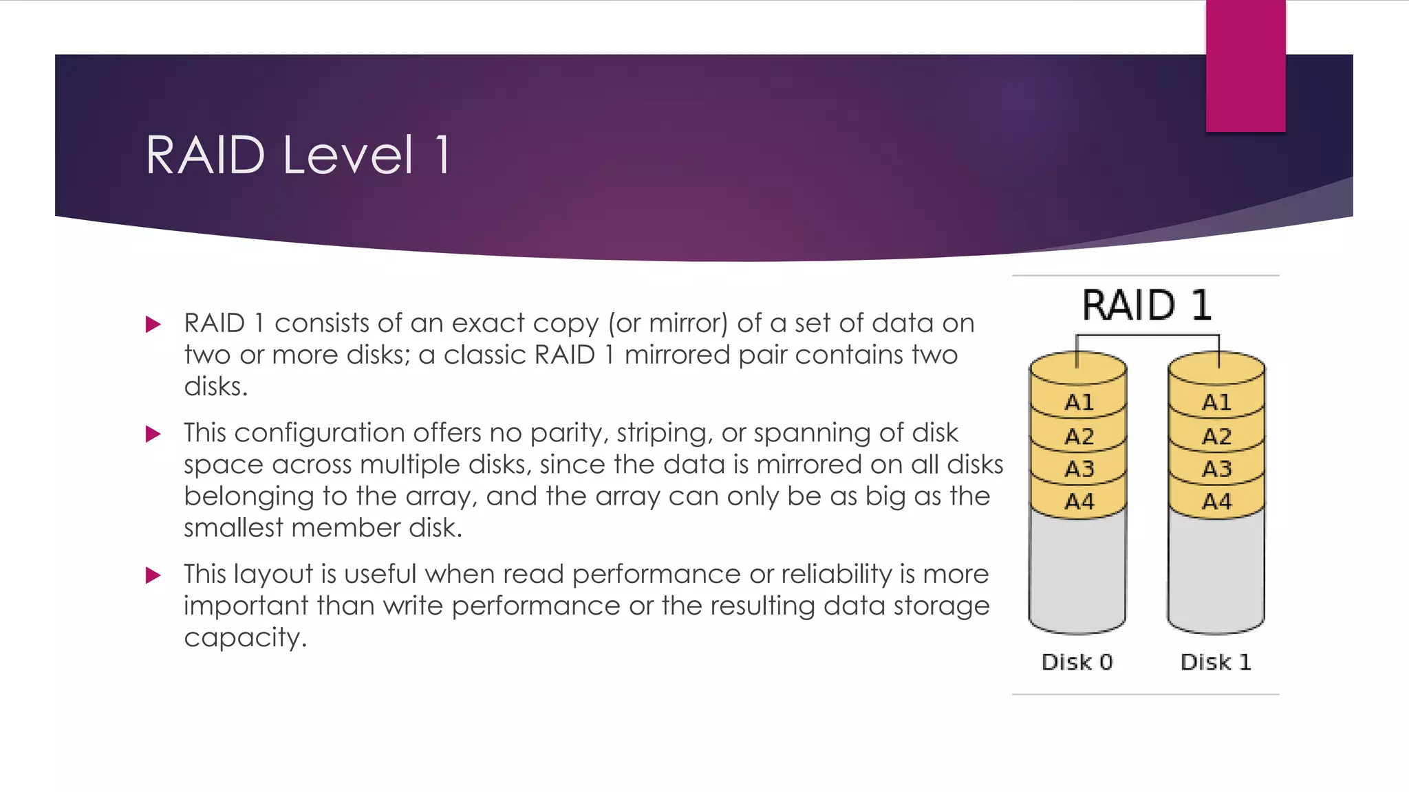RAID Level 1
 RAID 1 consists of an exact copy (or mirror) of a set of data on
two or more disks; a classic RAID 1 mirrored pair contains two
disks.
 This configuration offers no parity, striping, or spanning of disk
space across multiple disks, since the data is mirrored on all disks
belonging to the array, and the array can only be as big as the
smallest member disk.
 This layout is useful when read performance or reliability is more
important than write performance or the resulting data storage
capacity.
 