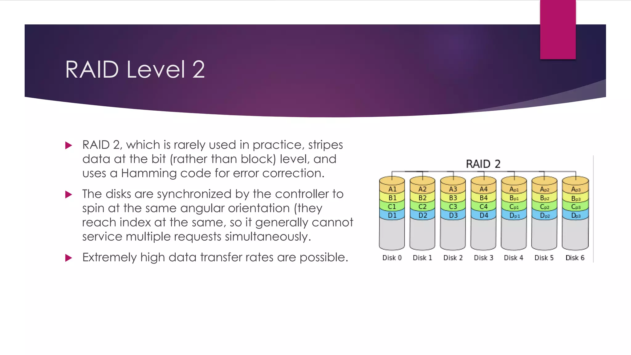 RAID Level 2
 RAID 2, which is rarely used in practice, stripes
data at the bit (rather than block) level, and
uses a Hamming code for error correction.
 The disks are synchronized by the controller to
spin at the same angular orientation (they
reach index at the same, so it generally cannot
service multiple requests simultaneously.
 Extremely high data transfer rates are possible.
 