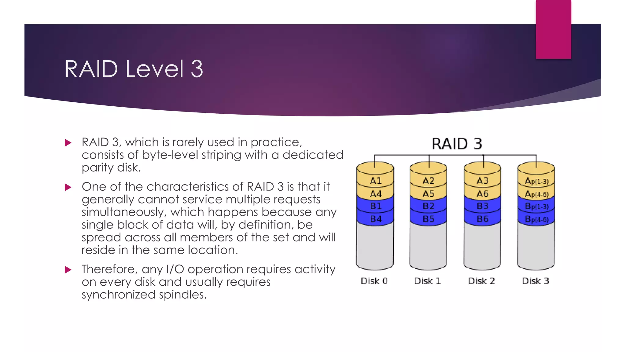 RAID Level 3
 RAID 3, which is rarely used in practice,
consists of byte-level striping with a dedicated
parity disk.
 One of the characteristics of RAID 3 is that it
generally cannot service multiple requests
simultaneously, which happens because any
single block of data will, by definition, be
spread across all members of the set and will
reside in the same location.
 Therefore, any I/O operation requires activity
on every disk and usually requires
synchronized spindles.
 