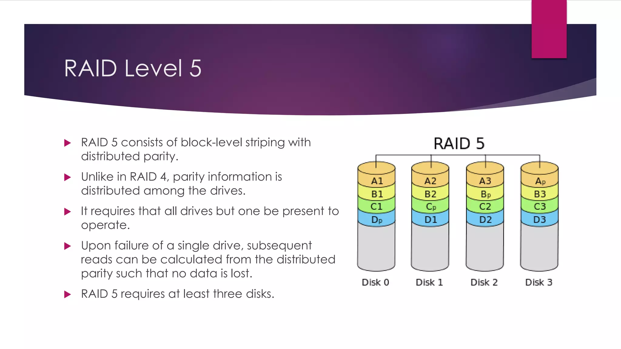 RAID Level 5
 RAID 5 consists of block-level striping with
distributed parity.
 Unlike in RAID 4, parity information is
distributed among the drives.
 It requires that all drives but one be present to
operate.
 Upon failure of a single drive, subsequent
reads can be calculated from the distributed
parity such that no data is lost.
 RAID 5 requires at least three disks.
 